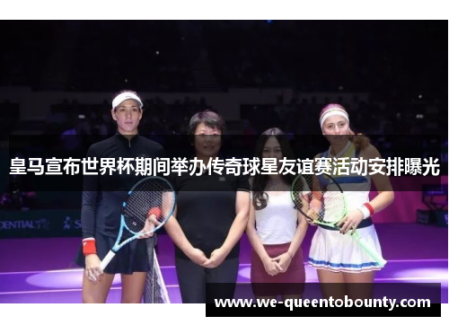 皇马宣布世界杯期间举办传奇球星友谊赛活动安排曝光