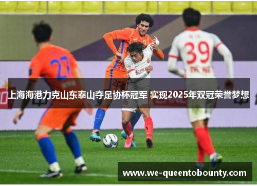 上海海港力克山东泰山夺足协杯冠军 实现2025年双冠荣誉梦想 上海海港力克山东泰山夺足协杯冠军 实现2025年双冠荣誉梦想