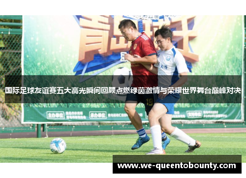 国际足球友谊赛五大高光瞬间回顾点燃绿茵激情与荣耀世界舞台巅峰对决