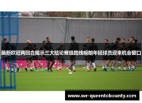 最新欧冠两回合揭示三大结论晋级路线明朗年轻球员迎来机会窗口 最新欧冠两回合揭示三大结论晋级路线明朗年轻球员迎来机会窗口