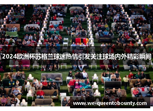 2024欧洲杯苏格兰球迷热情引发关注球场内外精彩瞬间 2024欧洲杯苏格兰球迷热情引发关注球场内外精彩瞬间