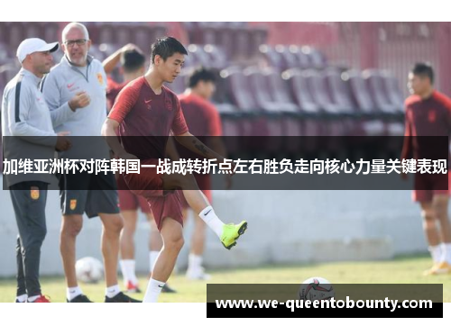 加维亚洲杯对阵韩国一战成转折点左右胜负走向核心力量关键表现