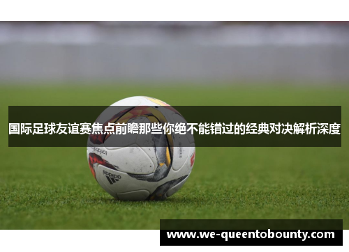国际足球友谊赛焦点前瞻那些你绝不能错过的经典对决解析深度 国际足球友谊赛焦点前瞻那些你绝不能错过的经典对决解析深度